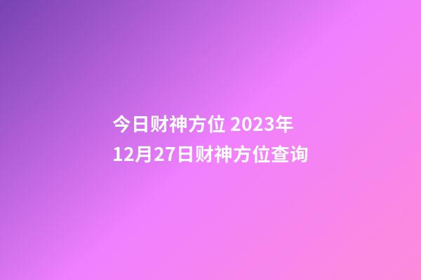 今日财神方位 2023年12月27日财神方位查询